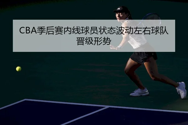 CBA季后赛内线球员状态波动左右球队晋级形势